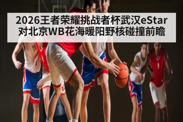 2026王者荣耀挑战者杯武汉eStar对北京WB花海暖阳野核碰撞前瞻